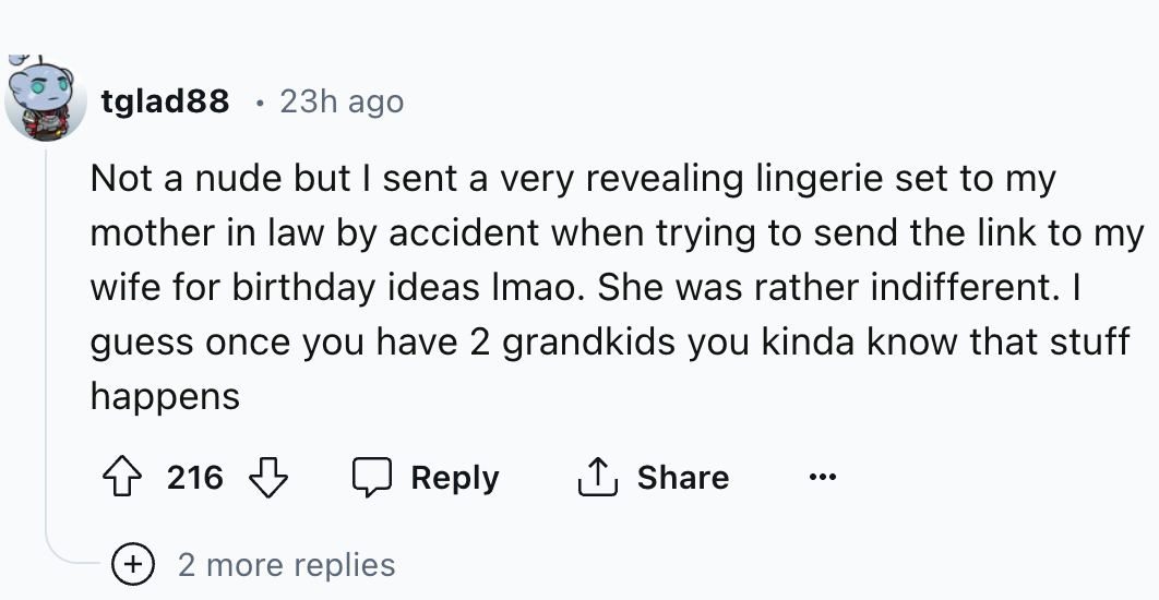 number - tglad88 23h ago Not a nude but I sent a very revealing lingerie set to my mother in law by accident when trying to send the link to my wife for birthday ideas Imao. She was rather indifferent. I guess once you have 2 grandkids you kinda know that